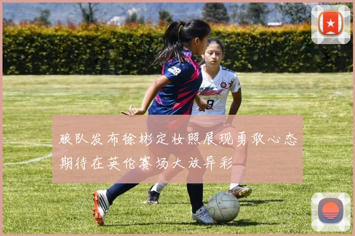狼队发布徐彬定妆照展现勇敢心态期待在英伦赛场大放异彩