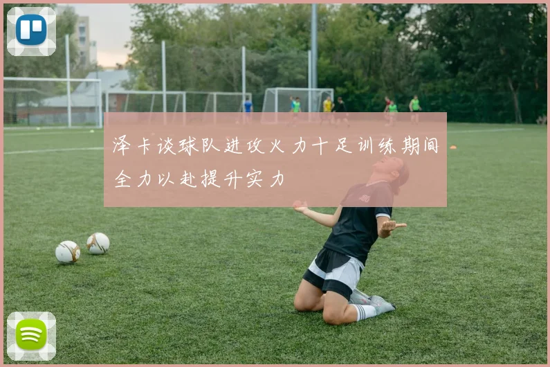 泽卡谈球队进攻火力十足训练期间全力以赴提升实力