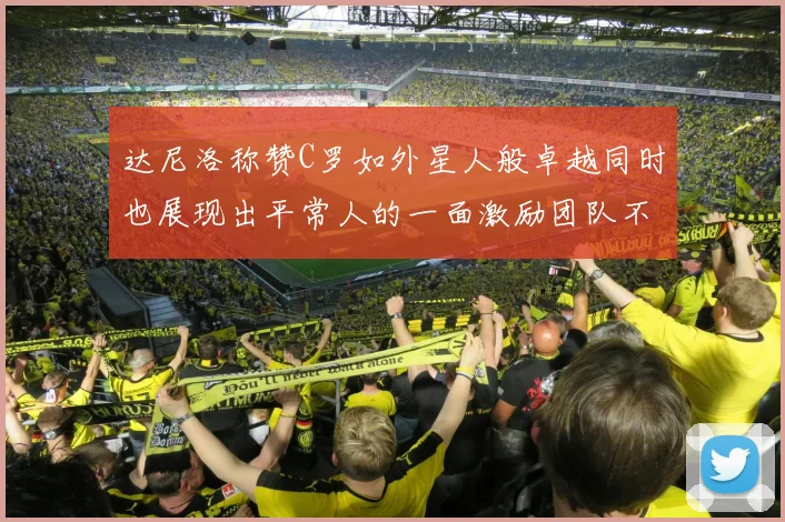 达尼洛称赞C罗如外星人般卓越同时也展现出平常人的一面激励团队不断进步