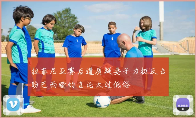 拉菲尼亚赛后遭质疑妻子力挺反击盼巴西输的言论太过低俗