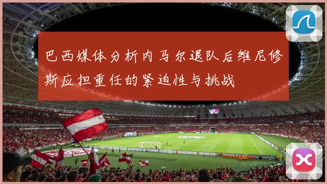 巴西媒体分析内马尔退队后维尼修斯应担重任的紧迫性与挑战