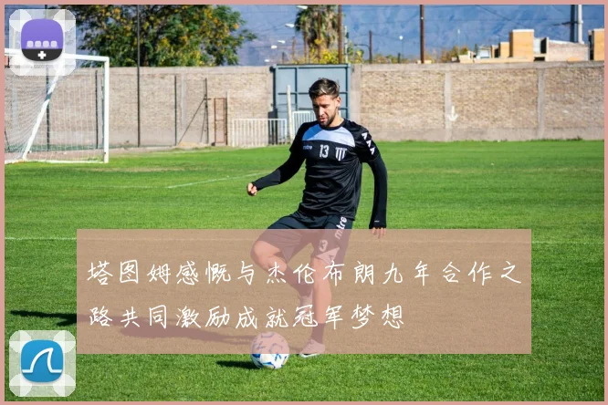 塔图姆感慨与杰伦布朗九年合作之路共同激励成就冠军梦想