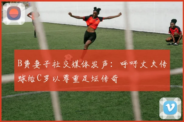 B费妻子社交媒体发声：呼吁丈夫传球给C罗以尊重足坛传奇