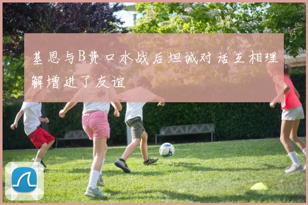 基恩与B费口水战后坦诚对话互相理解增进了友谊