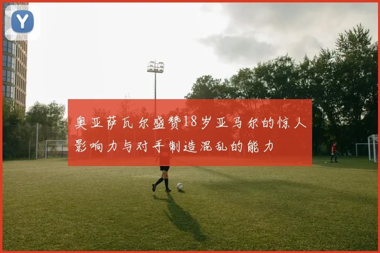 奥亚萨瓦尔盛赞18岁亚马尔的惊人影响力与对手制造混乱的能力