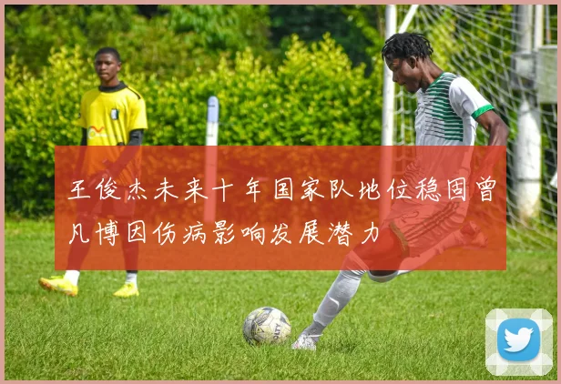 王俊杰未来十年国家队地位稳固曾凡博因伤病影响发展潜力