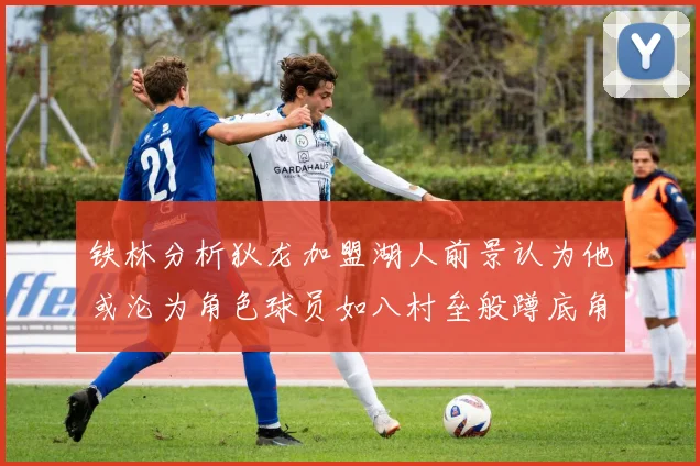铁林分析狄龙加盟湖人前景认为他或沦为角色球员如八村垒般蹲底角