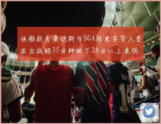 快船新秀桑德斯与SGA格里芬等人首发出战超35分钟砍下20分以上表现亮眼