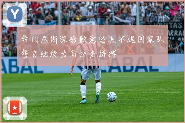 希门尼斯深感歉意坚决不退国家队誓言继续为乌拉圭拼搏