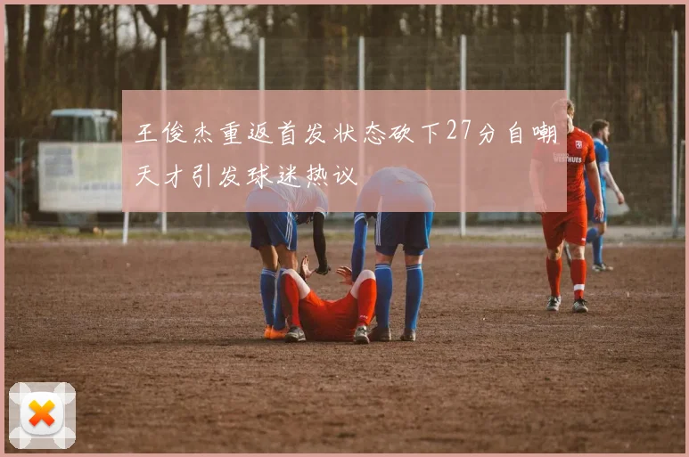 王俊杰重返首发状态砍下27分自嘲天才引发球迷热议